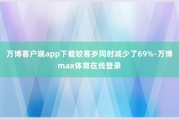 万博客户端app下载较客岁同时减少了69%-万博max体育在线登录