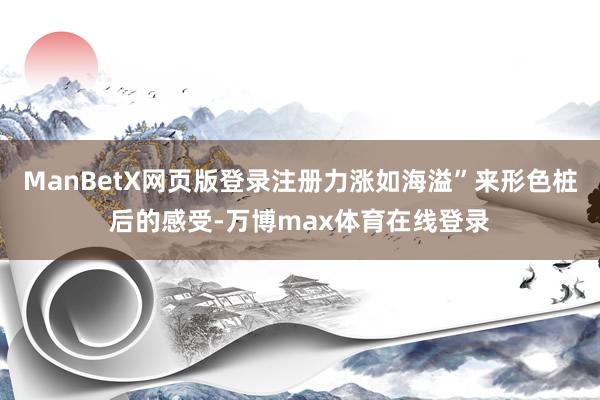 ManBetX网页版登录注册力涨如海溢”来形色桩后的感受-万博max体育在线登录