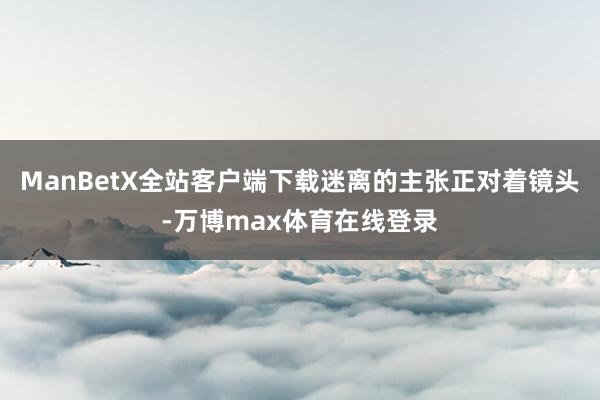 ManBetX全站客户端下载迷离的主张正对着镜头-万博max体育在线登录