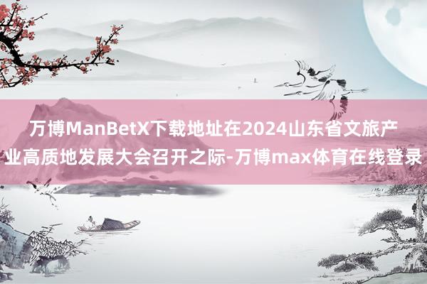 万博ManBetX下载地址在2024山东省文旅产业高质地发展大会召开之际-万博max体育在线登录