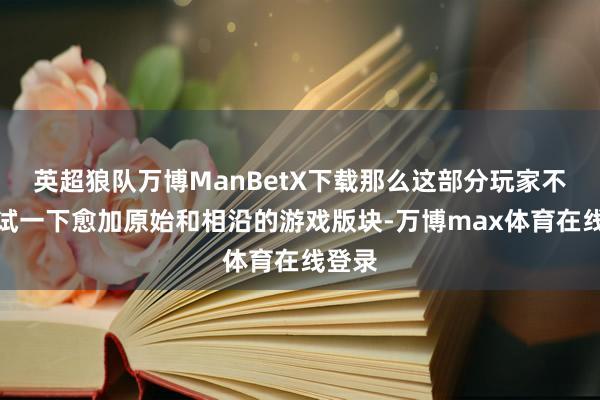 英超狼队万博ManBetX下载那么这部分玩家不妨尝试一下愈加原始和相沿的游戏版块-万博max体育在线登录