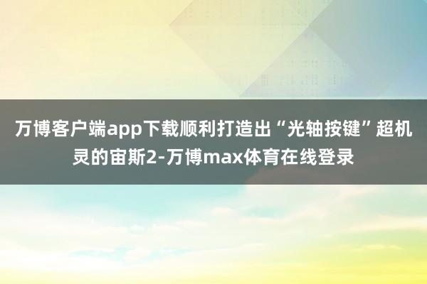 万博客户端app下载顺利打造出“光轴按键”超机灵的宙斯2-万博max体育在线登录