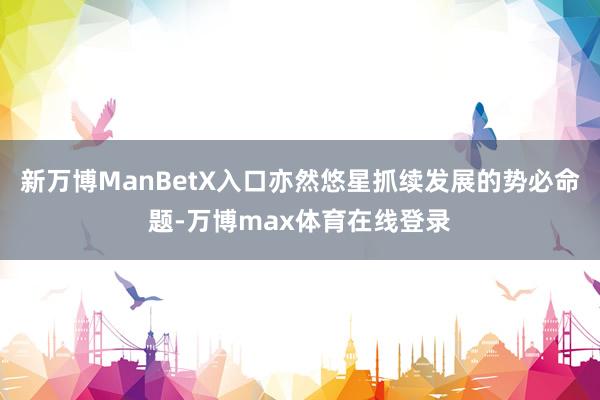 新万博ManBetX入口亦然悠星抓续发展的势必命题-万博max体育在线登录