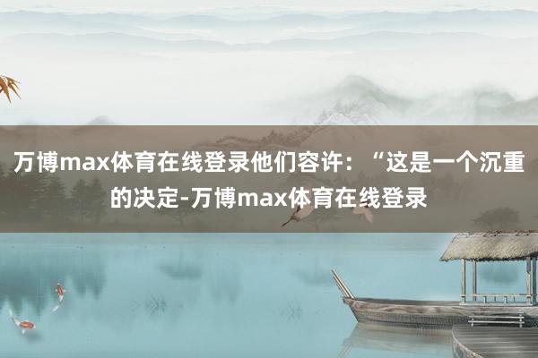 万博max体育在线登录他们容许：“这是一个沉重的决定-万博max体育在线登录