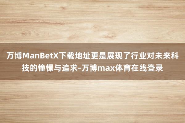 万博ManBetX下载地址更是展现了行业对未来科技的憧憬与追求-万博max体育在线登录