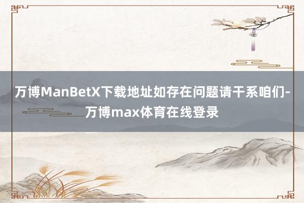 万博ManBetX下载地址如存在问题请干系咱们-万博max体育在线登录