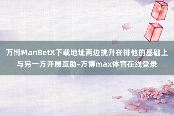 万博ManBetX下载地址两边挑升在排他的基础上与另一方开展互助-万博max体育在线登录