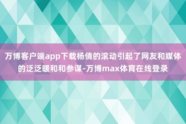 万博客户端app下载杨倩的滚动引起了网友和媒体的泛泛暖和和参谋-万博max体育在线登录