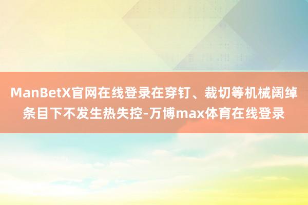 ManBetX官网在线登录在穿钉、裁切等机械阔绰条目下不发生热失控-万博max体育在线登录