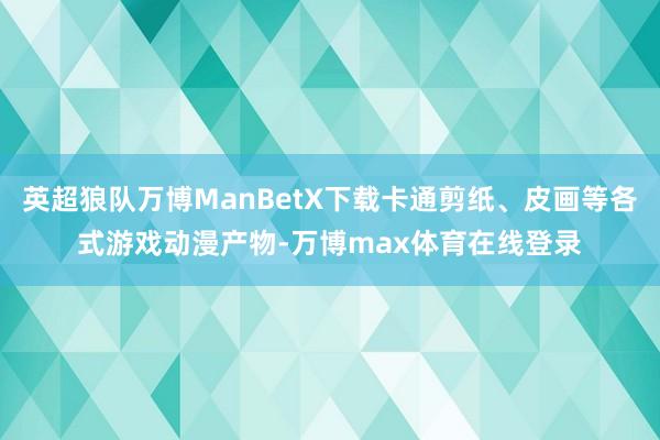 英超狼队万博ManBetX下载卡通剪纸、皮画等各式游戏动漫产物-万博max体育在线登录