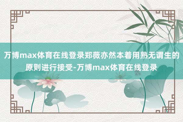 万博max体育在线登录郑薇亦然本着用熟无谓生的原则进行接受-万博max体育在线登录