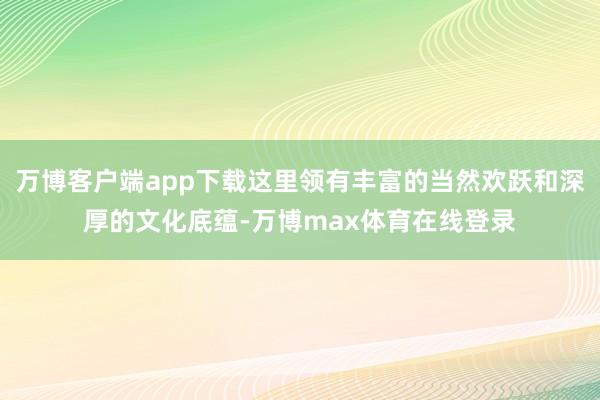 万博客户端app下载这里领有丰富的当然欢跃和深厚的文化底蕴-万博max体育在线登录