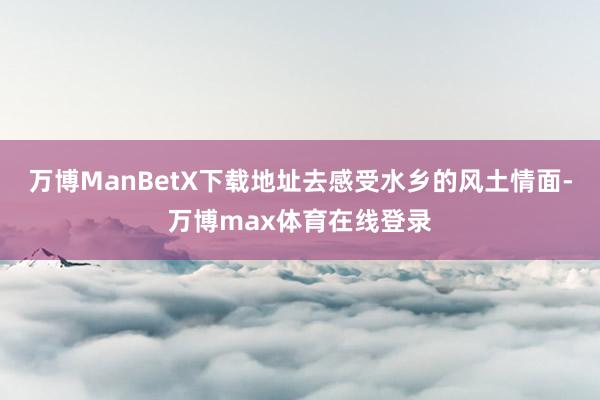 万博ManBetX下载地址去感受水乡的风土情面-万博max体育在线登录