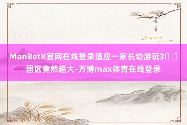 ManBetX官网在线登录适应一家长幼游玩3️⃣园区竟然超大-万博max体育在线登录