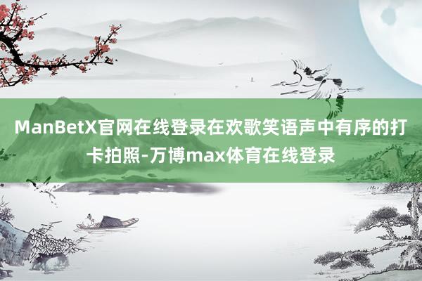 ManBetX官网在线登录在欢歌笑语声中有序的打卡拍照-万博max体育在线登录