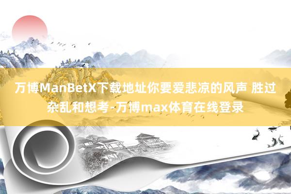 万博ManBetX下载地址你要爱悲凉的风声 胜过杂乱和想考-万博max体育在线登录