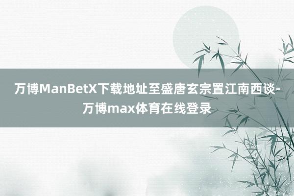 万博ManBetX下载地址至盛唐玄宗置江南西谈-万博max体育在线登录