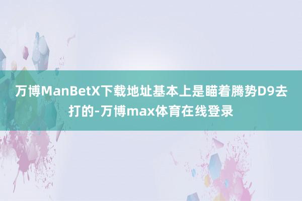 万博ManBetX下载地址基本上是瞄着腾势D9去打的-万博max体育在线登录