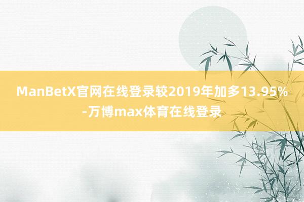 ManBetX官网在线登录较2019年加多13.95%-万博max体育在线登录