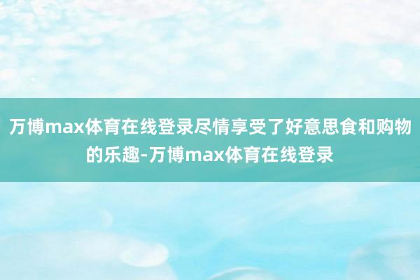 万博max体育在线登录尽情享受了好意思食和购物的乐趣-万博max体育在线登录