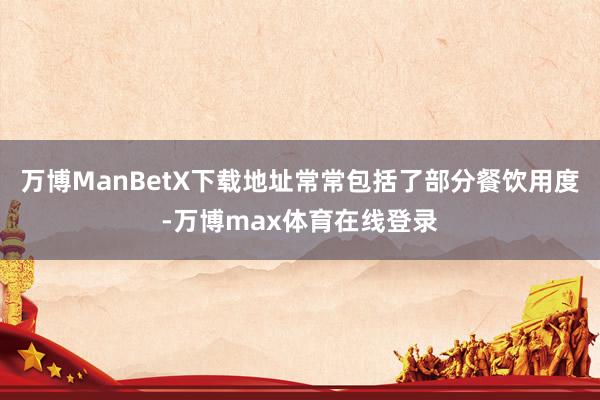 万博ManBetX下载地址常常包括了部分餐饮用度-万博max体育在线登录