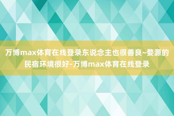 万博max体育在线登录东说念主也很善良~婺源的民宿环境很好-万博max体育在线登录