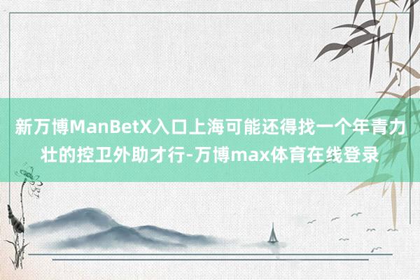 新万博ManBetX入口上海可能还得找一个年青力壮的控卫外助才行-万博max体育在线登录