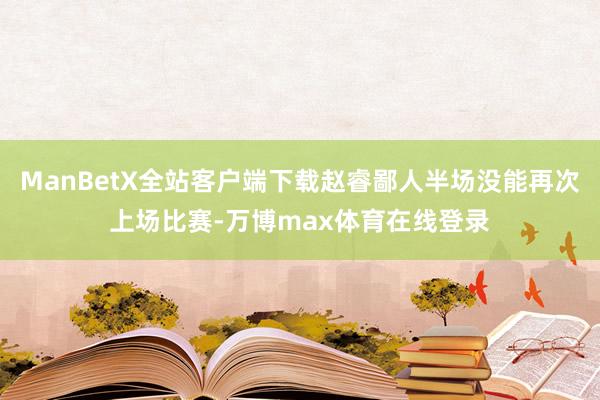 ManBetX全站客户端下载赵睿鄙人半场没能再次上场比赛-万博max体育在线登录