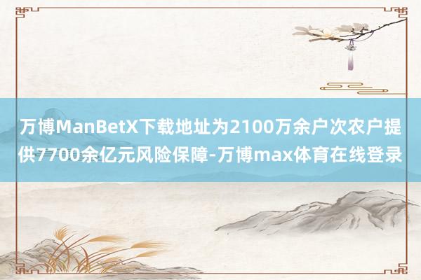万博ManBetX下载地址为2100万余户次农户提供7700余亿元风险保障-万博max体育在线登录