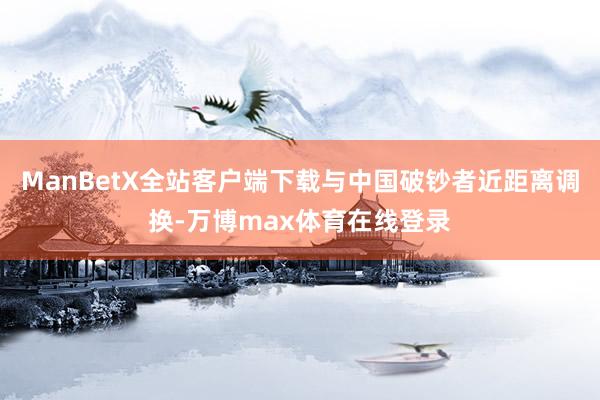 ManBetX全站客户端下载与中国破钞者近距离调换-万博max体育在线登录