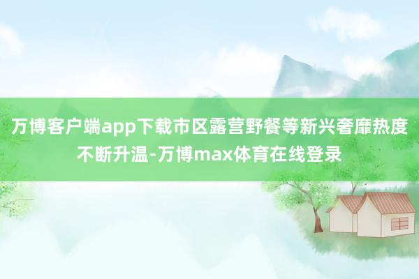 万博客户端app下载市区露营野餐等新兴奢靡热度不断升温-万博max体育在线登录