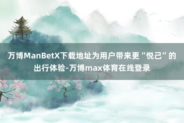 万博ManBetX下载地址为用户带来更“悦己”的出行体验-万博max体育在线登录