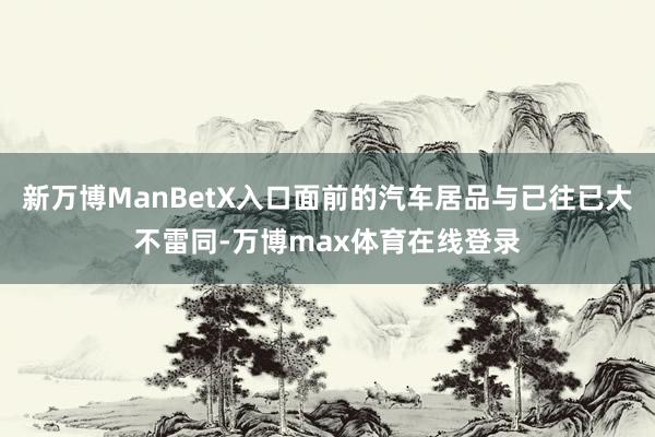 新万博ManBetX入口面前的汽车居品与已往已大不雷同-万博max体育在线登录