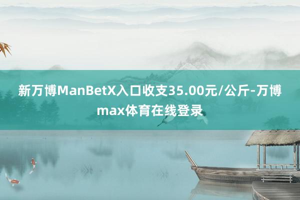 新万博ManBetX入口收支35.00元/公斤-万博max体育在线登录