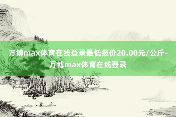 万博max体育在线登录最低报价20.00元/公斤-万博max体育在线登录