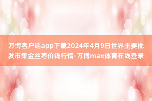 万博客户端app下载2024年4月9日世界主要批发市集金丝枣价钱行情-万博max体育在线登录