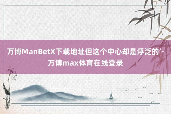 万博ManBetX下载地址但这个中心却是浮泛的’-万博max体育在线登录