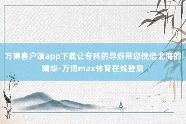 万博客户端app下载让专科的导游带您恍悟北海的精华-万博max体育在线登录