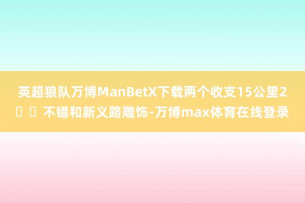 英超狼队万博ManBetX下载两个收支15公里2️⃣不错和新义路雕饰-万博max体育在线登录