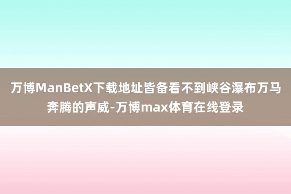 万博ManBetX下载地址皆备看不到峡谷瀑布万马奔腾的声威-万博max体育在线登录