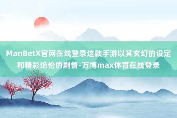 ManBetX官网在线登录这款手游以其玄幻的设定和精彩绝伦的剧情-万博max体育在线登录