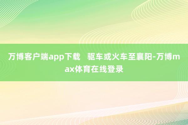 万博客户端app下载   驱车或火车至襄阳-万博max体育在线登录