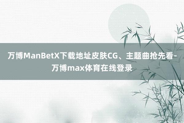 万博ManBetX下载地址皮肤CG、主题曲抢先看-万博max体育在线登录