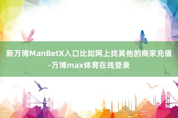 新万博ManBetX入口比如网上找其他的商家充值-万博max体育在线登录