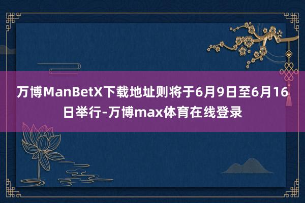 万博ManBetX下载地址则将于6月9日至6月16日举行-万博max体育在线登录