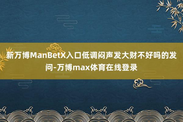 新万博ManBetX入口低调闷声发大财不好吗的发问-万博max体育在线登录