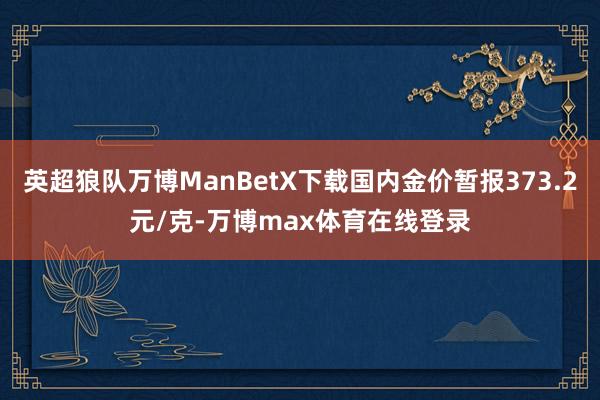 英超狼队万博ManBetX下载国内金价暂报373.2元/克-万博max体育在线登录