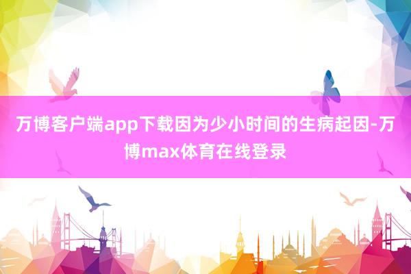 万博客户端app下载因为少小时间的生病起因-万博max体育在线登录