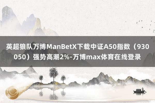 英超狼队万博ManBetX下载中证A50指数（930050）强势高潮2%-万博max体育在线登录