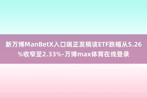 新万博ManBetX入口端正发稿该ETF跌幅从5.26%收窄至2.33%-万博max体育在线登录